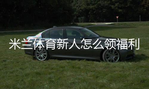 米兰体育新人怎么领福利？最新注册领取流程、激活奖励与注意事项