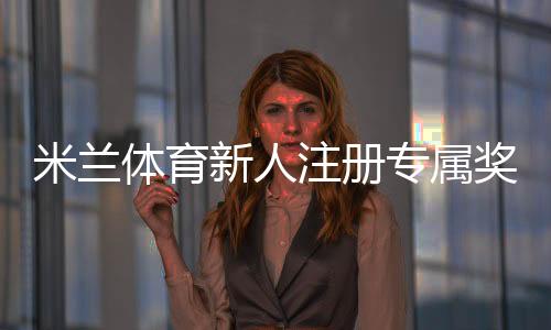 米兰体育新人注册专属奖励怎么玩？快速领取步骤、领取条件与常见问题详解