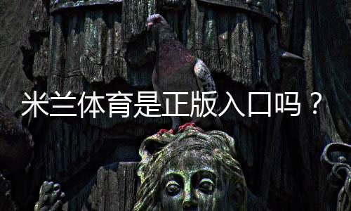 米兰体育是正版入口吗？官方真伪辨别与安全登录全攻略