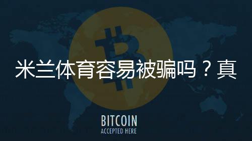 米兰体育容易被骗吗？真相评测、真实用户反馈与防骗攻略