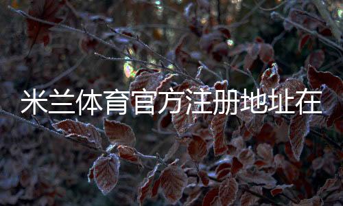米兰体育官方注册地址在哪里?官网入口、注册流程与安全辨别详解