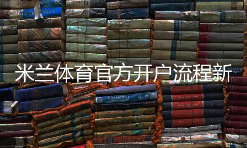 米兰体育官方开户流程新手指南:图文逐步操作与安全注意事项