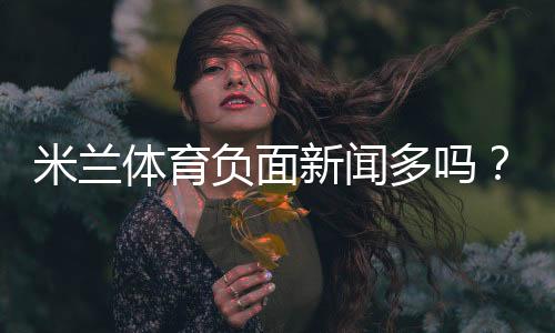 米兰体育负面新闻多吗？真假消息辨别与用户投诉汇总