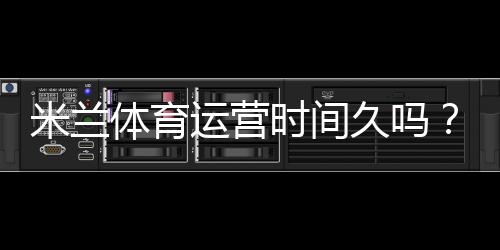 米兰体育运营时间久吗?成立年限、运营历史与信誉全面解析
