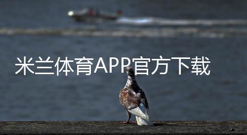 米兰体育APP官方下载通道：官方入口、安全下载安装步骤与常见问题解答