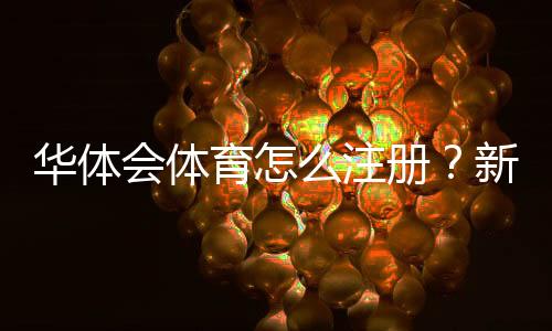 华体会体育怎么注册?新手图文注册流程与实名认证注意事项详解