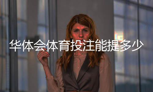 华体会体育投注能提多少钱？提现限额、到账速度与手续费全面解析
