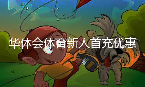 华体会体育新人首充优惠怎么领取？新手领取攻略与注意事项
