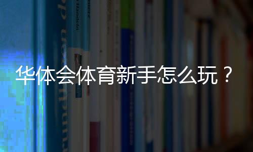华体会体育新手怎么玩?注册、充值、投注与风险控制完整攻略
