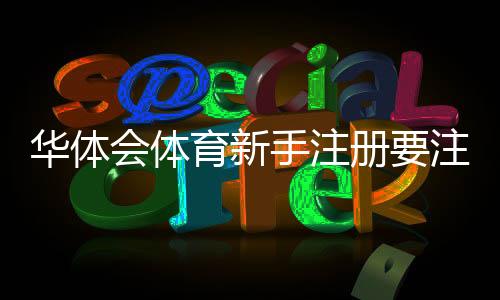 华体会体育新手注册要注意什么？注册流程、实名认证与账号安全快速指南