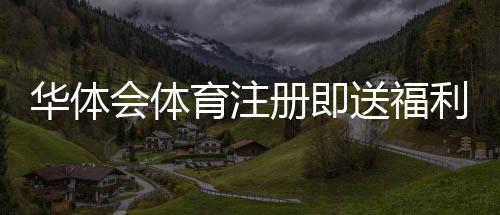 华体会体育注册即送福利怎么领?新手注册步骤、领取攻略与注意事项