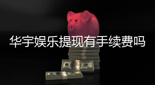 华宇娱乐提现有手续费吗?手续费标准及到账时间详解