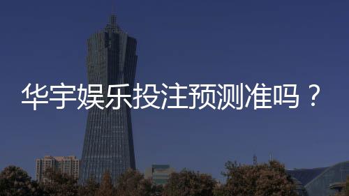 华宇娱乐投注预测准吗？资深玩家实测分析与技巧分享