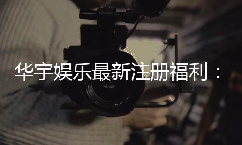 华宇娱乐最新注册福利：新会员专享豪礼与高额返水活动