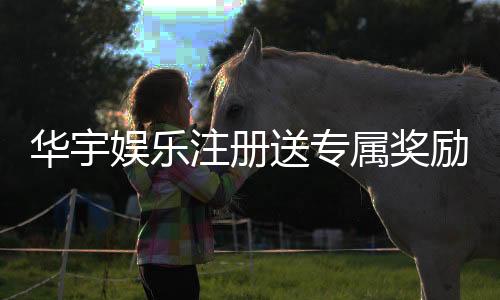 华宇娱乐注册送专属奖励：新会员首存即享豪华礼包