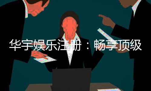 华宇娱乐注册：畅享顶级棋牌电游的尊贵体验