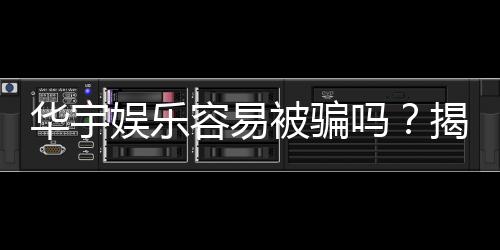 华宇娱乐容易被骗吗?揭秘平台安全性及防骗攻略