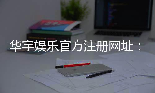 华宇娱乐官方注册网址:轻松获取华宇娱乐官网最新注册链接