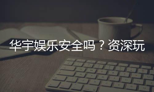 华宇娱乐安全吗?资深玩家解析平台可靠性与游戏体验