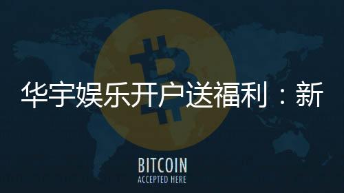 华宇娱乐开户送福利：新会员专享豪礼及高额返水优惠
