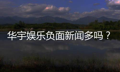 华宇娱乐负面新闻多吗?深度解析其真实性与玩家应对策略