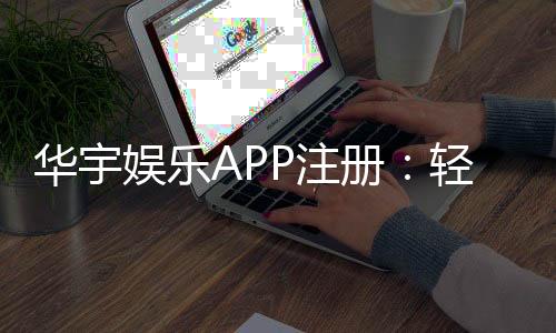 华宇娱乐APP注册：轻松完成三步开户畅享豪华游戏盛宴