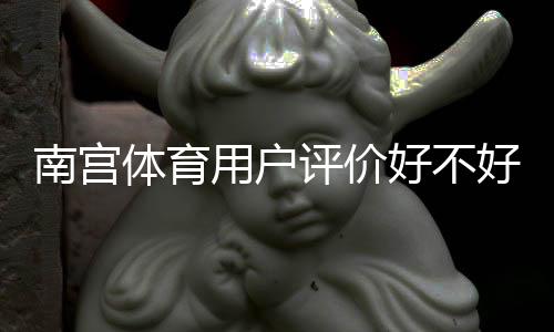 南宫体育用户评价好不好?真实口碑、优缺点与安全性全面解析