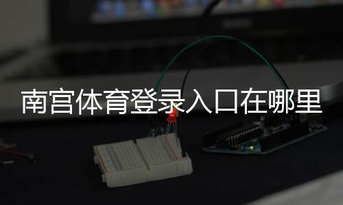 南宫体育登录入口在哪里?电脑版与手机端详细登录教程与常见问题解决
