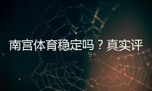 南宫体育稳定吗？真实评测：平台可靠性、提款速度与安全性详解