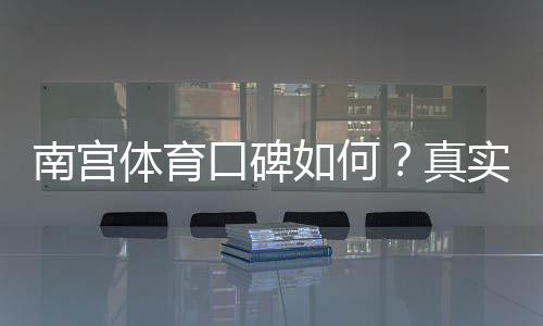 南宫体育口碑如何？真实用户评价与平台安全性全面解析
