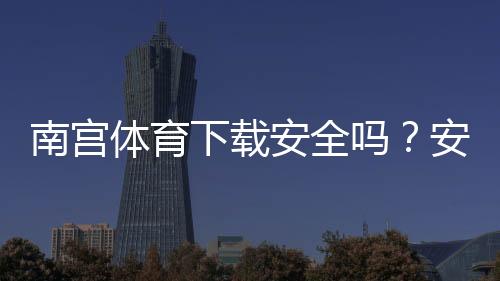南宫体育下载安全吗?安全性评测与安装风险防范指南