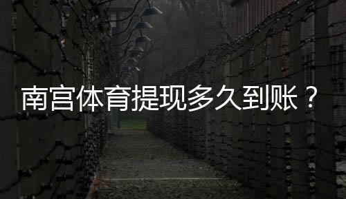 南宫体育提现多久到账？官方到账时长、常见延迟原因与加速攻略