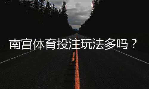 南宫体育投注玩法多吗？玩法种类全解析与新手投注入门