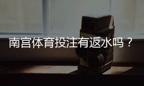 南宫体育投注有返水吗？返水比例、领取规则与注意事项全解析