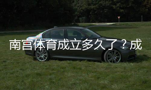 南宫体育成立多久了?成立时间、背景与发展历程详解