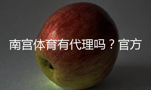 南宫体育有代理吗?官方代理、申请流程与真假识别全解析