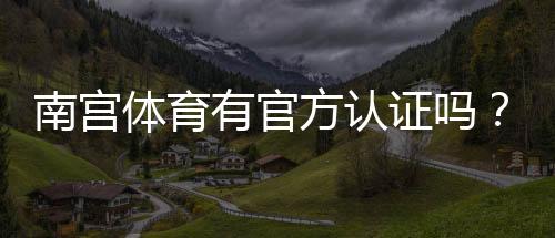 南宫体育有官方认证吗？一文看懂资质真伪与核查方法