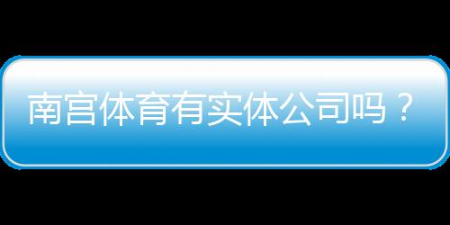南宫体育有实体公司吗？真实存在性、工商信息与查询攻略