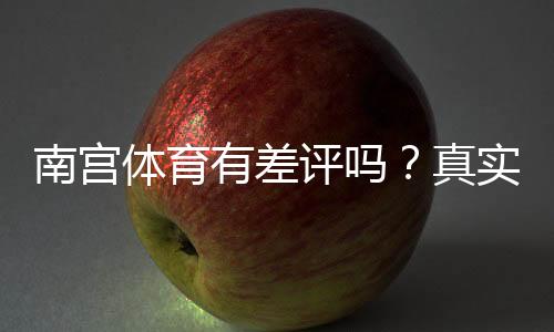 南宫体育有差评吗？真实用户评价与投诉真相解析