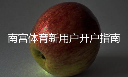 南宫体育新用户开户指南：注册流程、实名认证与首充详解