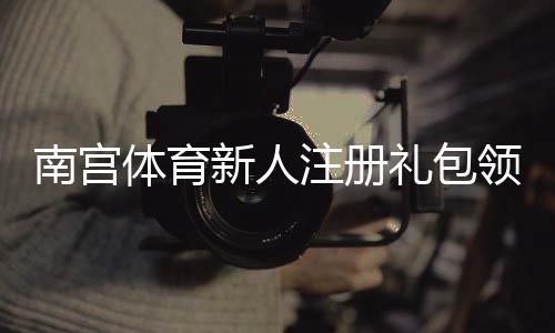 南宫体育新人注册礼包领取指南:新手福利、领取步骤与注意事项全攻略