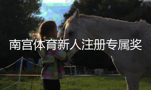 南宫体育新人注册专属奖励怎么领取？步骤、条件与注意事项详解