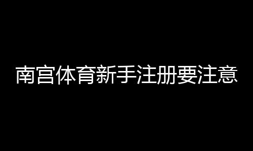 南宫体育新手注册要注意什么?注册流程、实名认证与安全防骗全攻略