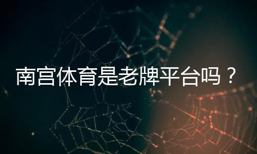 南宫体育是老牌平台吗？资质、口碑与安全性深度评测