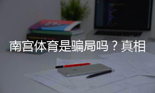 南宫体育是骗局吗？真相调查与用户评价教你识别骗局的实用攻略