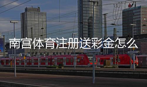 南宫体育注册送彩金怎么领?2026最新领取方法、流水规则与安全注意事项