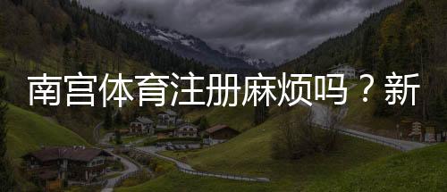 南宫体育注册麻烦吗?新手注册流程与常见问题详解