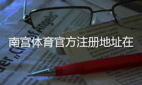 南宫体育官方注册地址在哪里？官方验证与工商信息快速查询指南