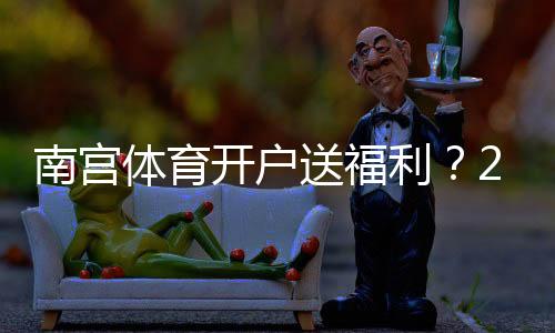 南宫体育开户送福利？2026最新注册优惠、领取步骤与注意事项一看就懂
