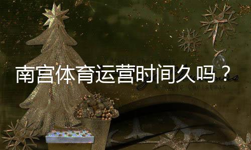 南宫体育运营时间久吗？官方运营年限、背景与信誉全面解析